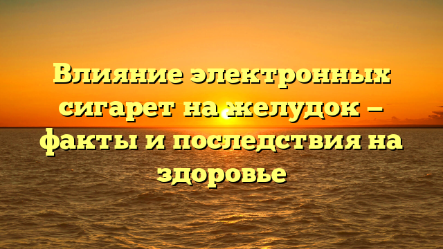 Влияние электронных сигарет на желудок — факты и последствия на здоровье