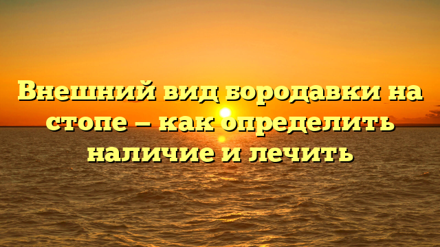 Внешний вид бородавки на стопе — как определить наличие и лечить