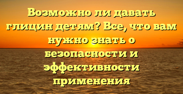 Возможно ли давать глицин детям? Все, что вам нужно знать о безопасности и эффективности применения