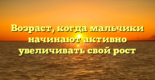 Возраст, когда мальчики начинают активно увеличивать свой рост