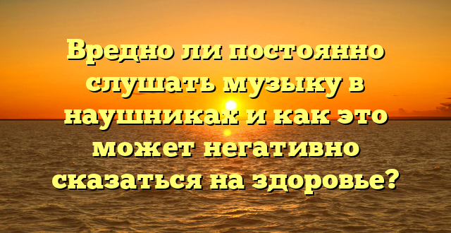 Вредно ли постоянно слушать музыку в наушниках и как это может негативно сказаться на здоровье?