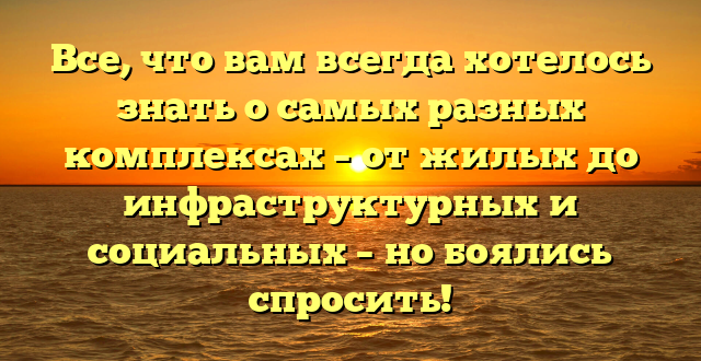 Все, что вам всегда хотелось знать о самых разных комплексах – от жилых до инфраструктурных и социальных – но боялись спросить!