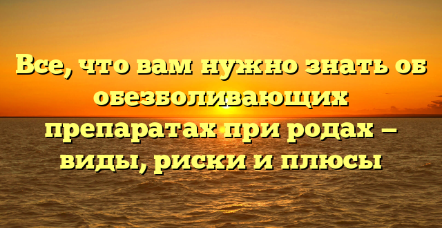 Все, что вам нужно знать об обезболивающих препаратах при родах — виды, риски и плюсы