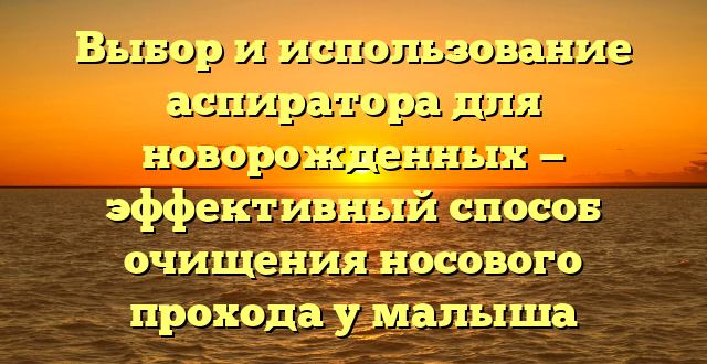 Выбор и использование аспиратора для новорожденных — эффективный способ очищения носового прохода у малыша