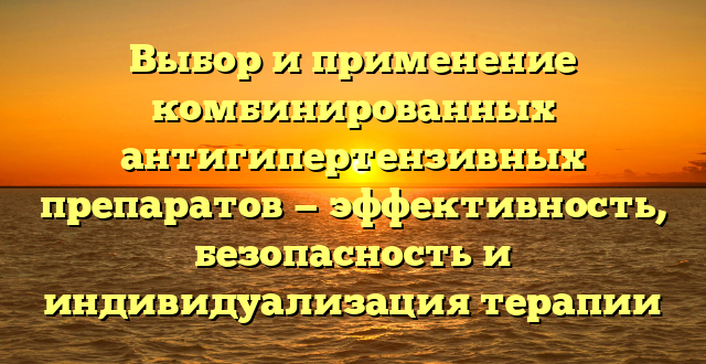 Выбор и применение комбинированных антигипертензивных препаратов — эффективность, безопасность и индивидуализация терапии