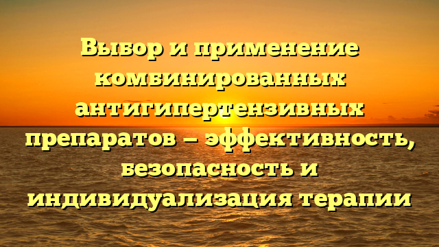 Выбор и применение комбинированных антигипертензивных препаратов — эффективность, безопасность и индивидуализация терапии