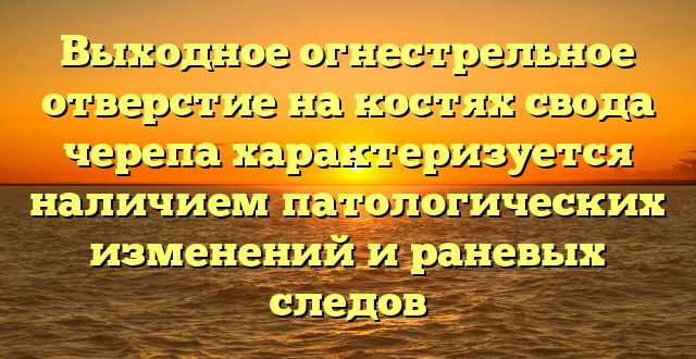 Выходное огнестрельное отверстие на костях свода черепа характеризуется наличием патологических изменений и раневых следов