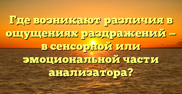 Где возникают различия в ощущениях раздражений — в сенсорной или эмоциональной части анализатора?