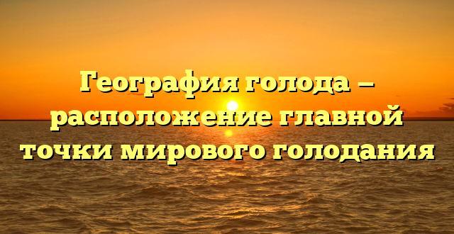 География голода — расположение главной точки мирового голодания