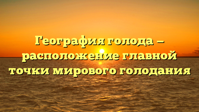 География голода — расположение главной точки мирового голодания