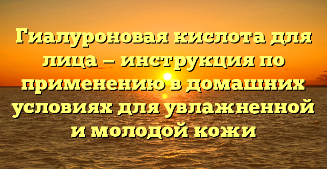 Гиалуроновая кислота для лица — инструкция по применению в домашних условиях для увлажненной и молодой кожи