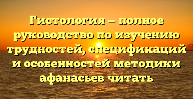 Гистология — полное руководство по изучению трудностей, спецификаций и особенностей методики афанасьев читать