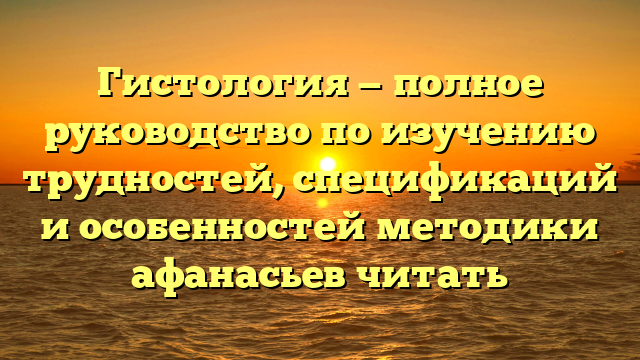 Гистология — полное руководство по изучению трудностей, спецификаций и особенностей методики афанасьев читать