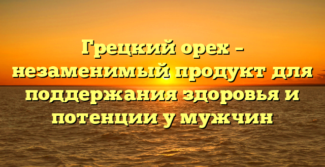 Грецкий орех – незаменимый продукт для поддержания здоровья и потенции у мужчин