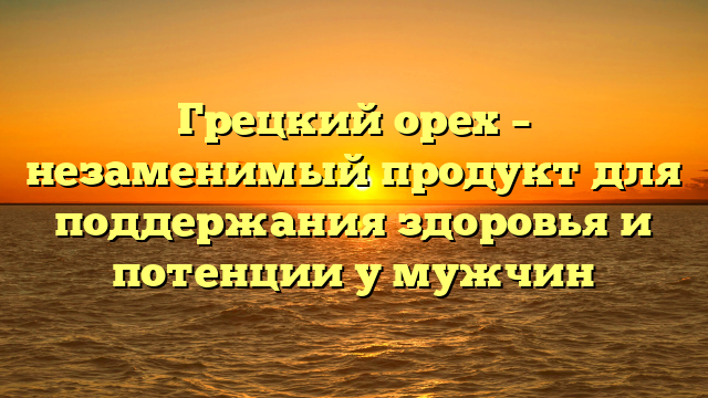 Грецкий орех – незаменимый продукт для поддержания здоровья и потенции у мужчин