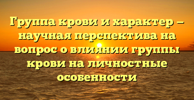 Группа крови и характер — научная перспектива на вопрос о влиянии группы крови на личностные особенности