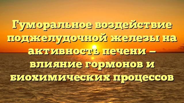 Гуморальное воздействие поджелудочной железы на активность печени — влияние гормонов и биохимических процессов