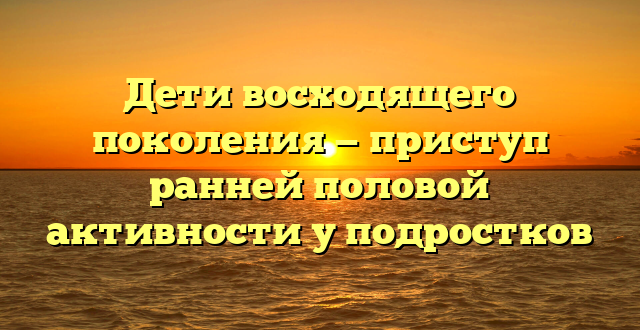 Дети восходящего поколения — приступ ранней половой активности у подростков