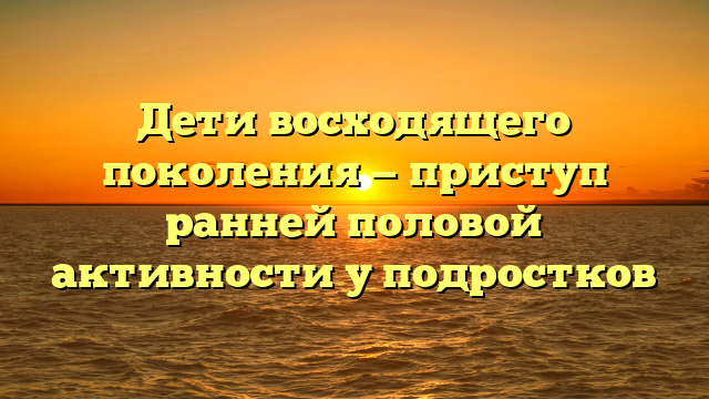 Дети восходящего поколения — приступ ранней половой активности у подростков