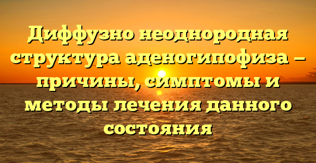 Диффузно неоднородная структура аденогипофиза — причины, симптомы и методы лечения данного состояния