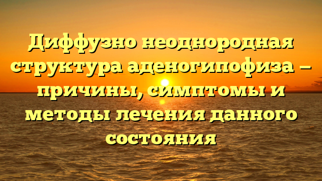 Диффузно неоднородная структура аденогипофиза — причины, симптомы и методы лечения данного состояния