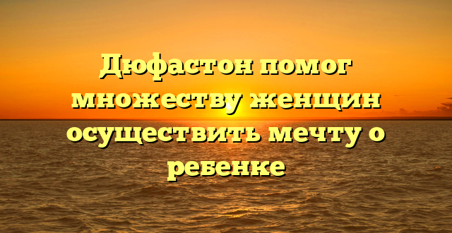 Дюфастон помог множеству женщин осуществить мечту о ребенке