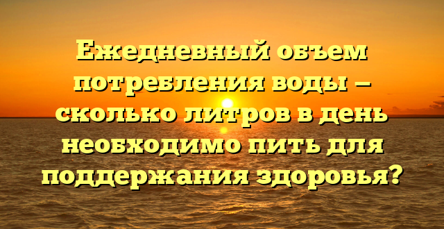 Ежедневный объем потребления воды — сколько литров в день необходимо пить для поддержания здоровья?