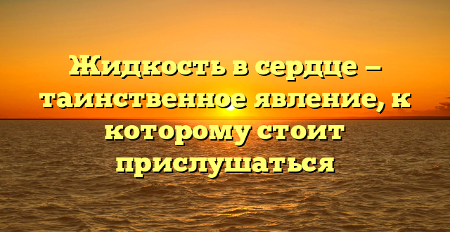 Жидкость в сердце — таинственное явление, к которому стоит прислушаться