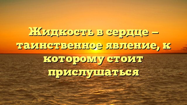 Жидкость в сердце — таинственное явление, к которому стоит прислушаться