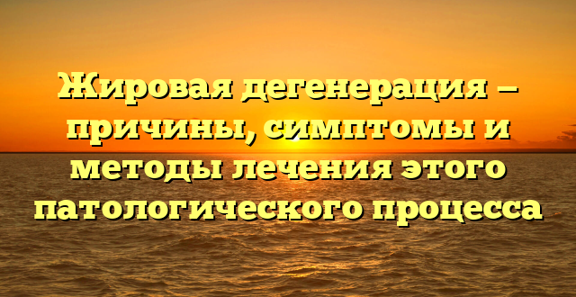 Жировая дегенерация — причины, симптомы и методы лечения этого патологического процесса