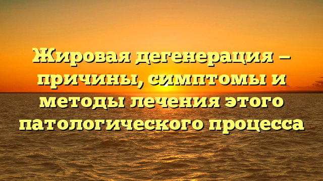 Жировая дегенерация — причины, симптомы и методы лечения этого патологического процесса