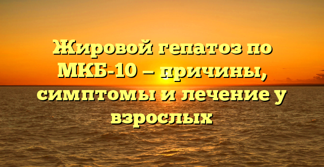 Жировой гепатоз по МКБ-10 — причины, симптомы и лечение у взрослых