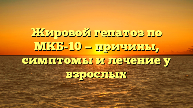 Жировой гепатоз по МКБ-10 — причины, симптомы и лечение у взрослых