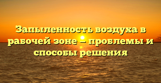 Запыленность воздуха в рабочей зоне — проблемы и способы решения