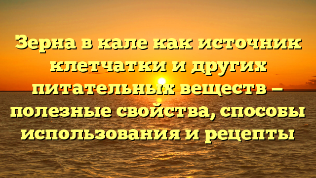 Зерна в кале как источник клетчатки и других питательных веществ — полезные свойства, способы использования и рецепты