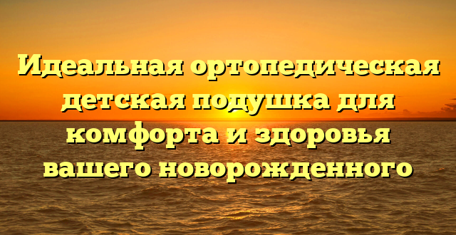 Идеальная ортопедическая детская подушка для комфорта и здоровья вашего новорожденного