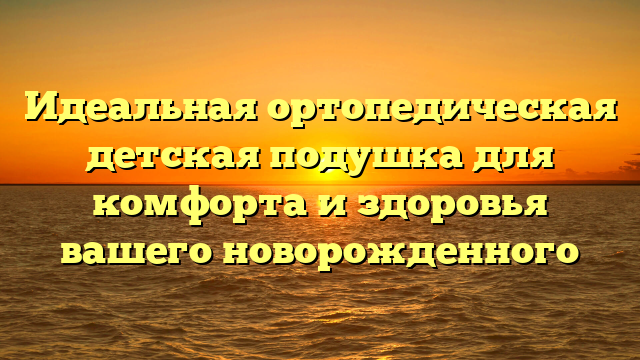 Идеальная ортопедическая детская подушка для комфорта и здоровья вашего новорожденного