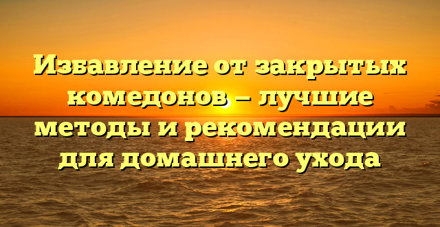 Избавление от закрытых комедонов — лучшие методы и рекомендации для домашнего ухода