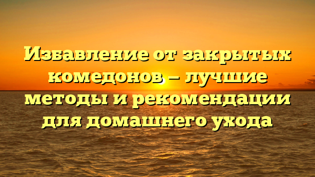 Избавление от закрытых комедонов — лучшие методы и рекомендации для домашнего ухода