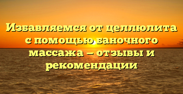 Избавляемся от целлюлита с помощью баночного массажа — отзывы и рекомендации