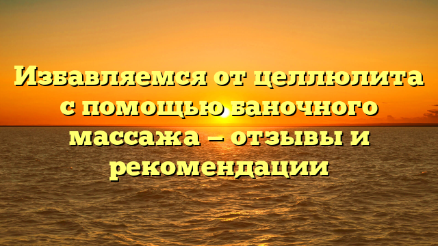 Избавляемся от целлюлита с помощью баночного массажа — отзывы и рекомендации