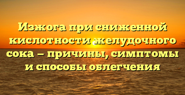 Изжога при сниженной кислотности желудочного сока — причины, симптомы и способы облегчения