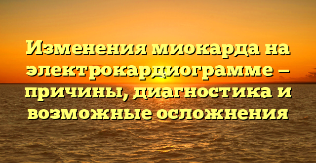 Изменения миокарда на электрокардиограмме — причины, диагностика и возможные осложнения