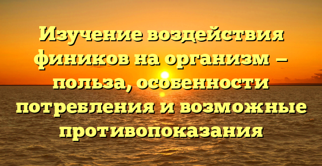 Изучение воздействия фиников на организм — польза, особенности потребления и возможные противопоказания