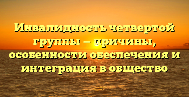 Инвалидность четвертой группы — причины, особенности обеспечения и интеграция в общество