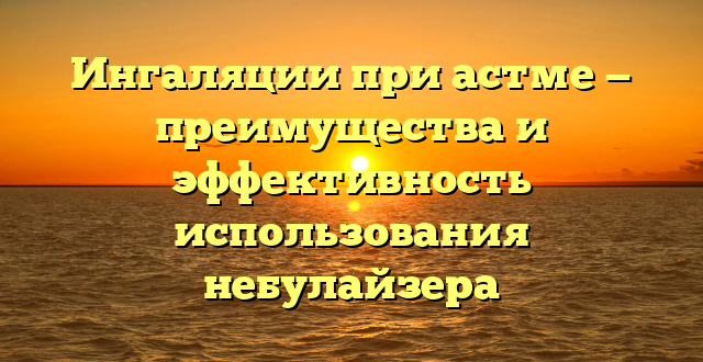 Ингаляции при астме — преимущества и эффективность использования небулайзера