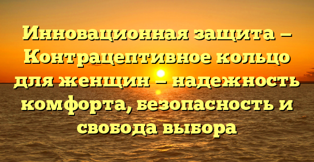 Инновационная защита — Контрацептивное кольцо для женщин — надежность комфорта, безопасность и свобода выбора