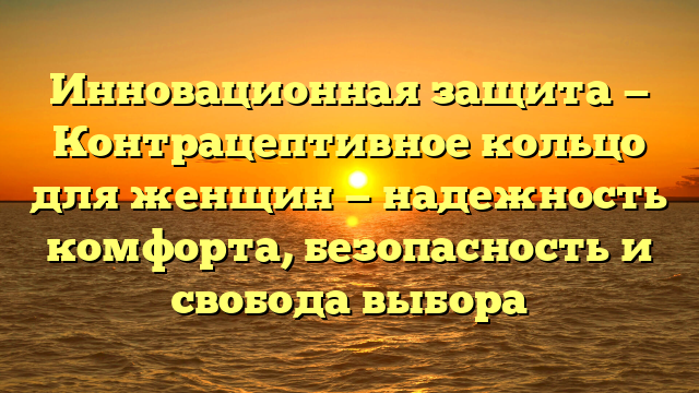 Инновационная защита — Контрацептивное кольцо для женщин — надежность комфорта, безопасность и свобода выбора