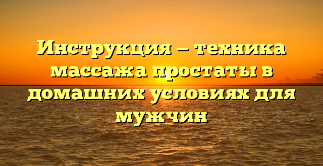 Инструкция — техника массажа простаты в домашних условиях для мужчин