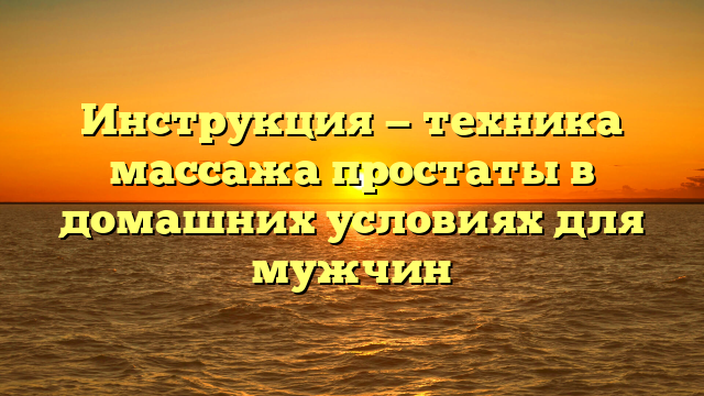 Инструкция — техника массажа простаты в домашних условиях для мужчин